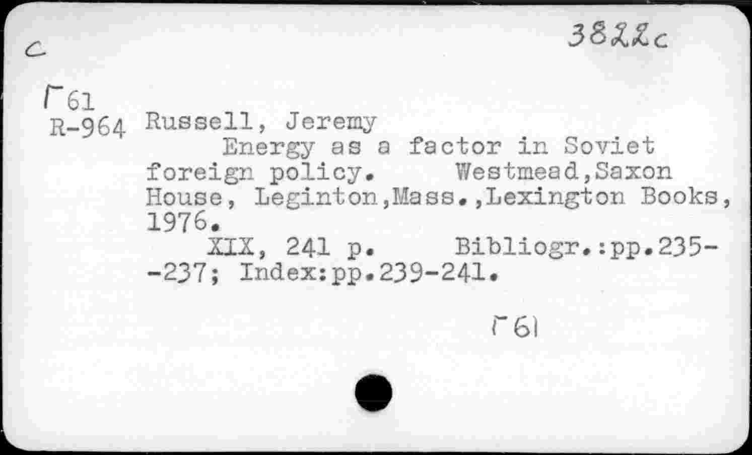 ﻿
P 61 R-964	Russell, Jeremy Energy as a factor in Soviet foreign policy.	Westmead,Saxon House, Leginton,Mass.,Lexington Books 1976. XIX, 241 p.	Bibliogr.:pp.235- -237; Indexjpp.239-241.
r6l